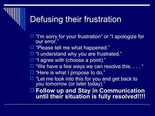 Defusing their frustration “ I’m sorry for your frustration” or “I apologize for our error.” “ Please tell me what happened.” “ I understand why you are frustrated.” “ I agree with (choose a point).” “ We have a few ways we can resolve this. . . . “ “ Here is what I propose to do.” “ Let me look into this for you and get back to you tomorrow (or later today).” Follow up and Stay in Communication until their situation is fully resolved!!!! 