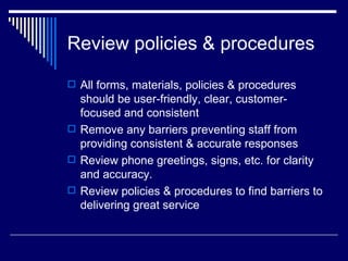 Review policies & procedures All forms, materials, policies & procedures should be user-friendly, clear, customer-focused and consistent Remove any barriers preventing staff from providing consistent & accurate responses Review phone greetings, signs, etc. for clarity and accuracy. Review policies & procedures to find barriers to delivering great service  