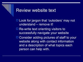 Review website text Look for jargon that ‘outsiders’ may not understand – remove it! Re-write text orienting visitors to successfully navigate your website Consider adding pictures of staff to your website along with contact information and a description of what topics each person can help with. 