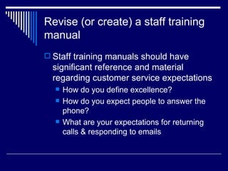 Revise (or create) a staff training manual Staff training manuals should have significant reference and material regarding customer service expectations How do you define excellence? How do you expect people to answer the phone? What are your expectations for returning calls & responding to emails 