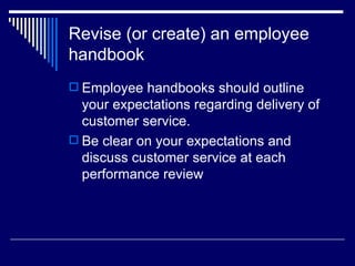 Revise (or create) an employee handbook Employee handbooks should outline your expectations regarding delivery of customer service. Be clear on your expectations and discuss customer service at each performance review 