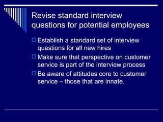Revise standard interview questions for potential employees Establish a standard set of interview questions for all new hires Make sure that perspective on customer service is part of the interview process Be aware of attitudes core to customer service – those that are innate.  