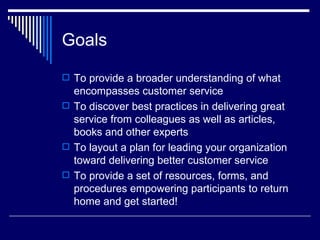 Goals To provide a broader understanding of what encompasses customer service To discover best practices in delivering great service from colleagues as well as articles, books and other experts To layout a plan for leading your organization toward delivering better customer service To provide a set of resources, forms, and procedures empowering participants to return home and get started! 