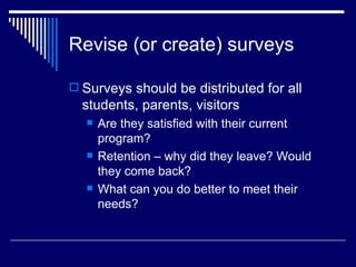 Revise (or create) surveys Surveys should be distributed for all students, parents, visitors Are they satisfied with their current program? Retention – why did they leave? Would they come back? What can you do better to meet their needs? 