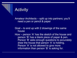 Activity Amateur Architects – split up into partners; you’ll need a pen or pencil & paper Goal – to end up with 2 drawings of the same house How – person ‘A’ has the sketch of the house and person ‘B’ has a blank piece of paper & pen.  Person ‘B’ asks enough questions to accurately draw the house that person ‘A’ is holding. Person ‘A’ is not allowed to give more information than person ‘B’ is asking for. 