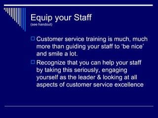 Equip your Staff (see handout) Customer service training is much, much more than guiding your staff to ‘be nice’ and smile a lot. Recognize that you can help your staff by taking this seriously, engaging yourself as the leader & looking at all aspects of customer service excellence 