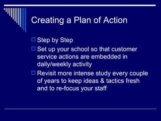Creating a Plan of Action Step by Step Set up your school so that customer service actions are embedded in daily/weekly activity Revisit more intense study every couple of years to keep ideas & tactics fresh and to re-focus your staff 