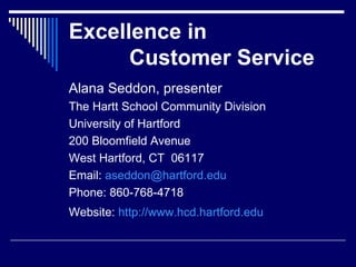 Excellence in    Customer Service Alana Seddon, presenter The Hartt School Community Division University of Hartford 200 Bloomfield Avenue West Hartford, CT  06117 Email:  [email_address] Phone: 860-768-4718 Website:  http://www.hcd.hartford.edu   