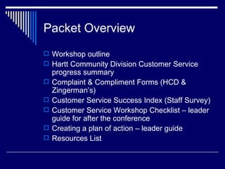 Packet Overview Workshop outline Hartt Community Division Customer Service progress summary Complaint & Compliment Forms (HCD & Zingerman’s) Customer Service Success Index (Staff Survey) Customer Service Workshop Checklist – leader guide for after the conference Creating a plan of action – leader guide Resources List 