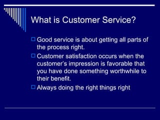 What is Customer Service? Good service is about getting all parts of the process right. Customer satisfaction occurs when the customer’s impression is favorable that you have done something worthwhile to their benefit. Always doing the right things right 