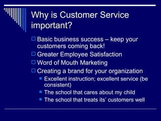 Why is Customer Service important? Basic business success – keep your customers coming back! Greater Employee Satisfaction Word of Mouth Marketing Creating a brand for your organization Excellent instruction; excellent service (be consistent) The school that cares about my child The school that treats its’ customers well 