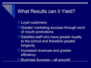 What Results can it Yield? Loyal customers Greater marketing success through word of mouth promotions Satisfied staff who have greater loyalty to the school and therefore greater longevity Increased revenues and greater efficiency  Business Success – all around! 