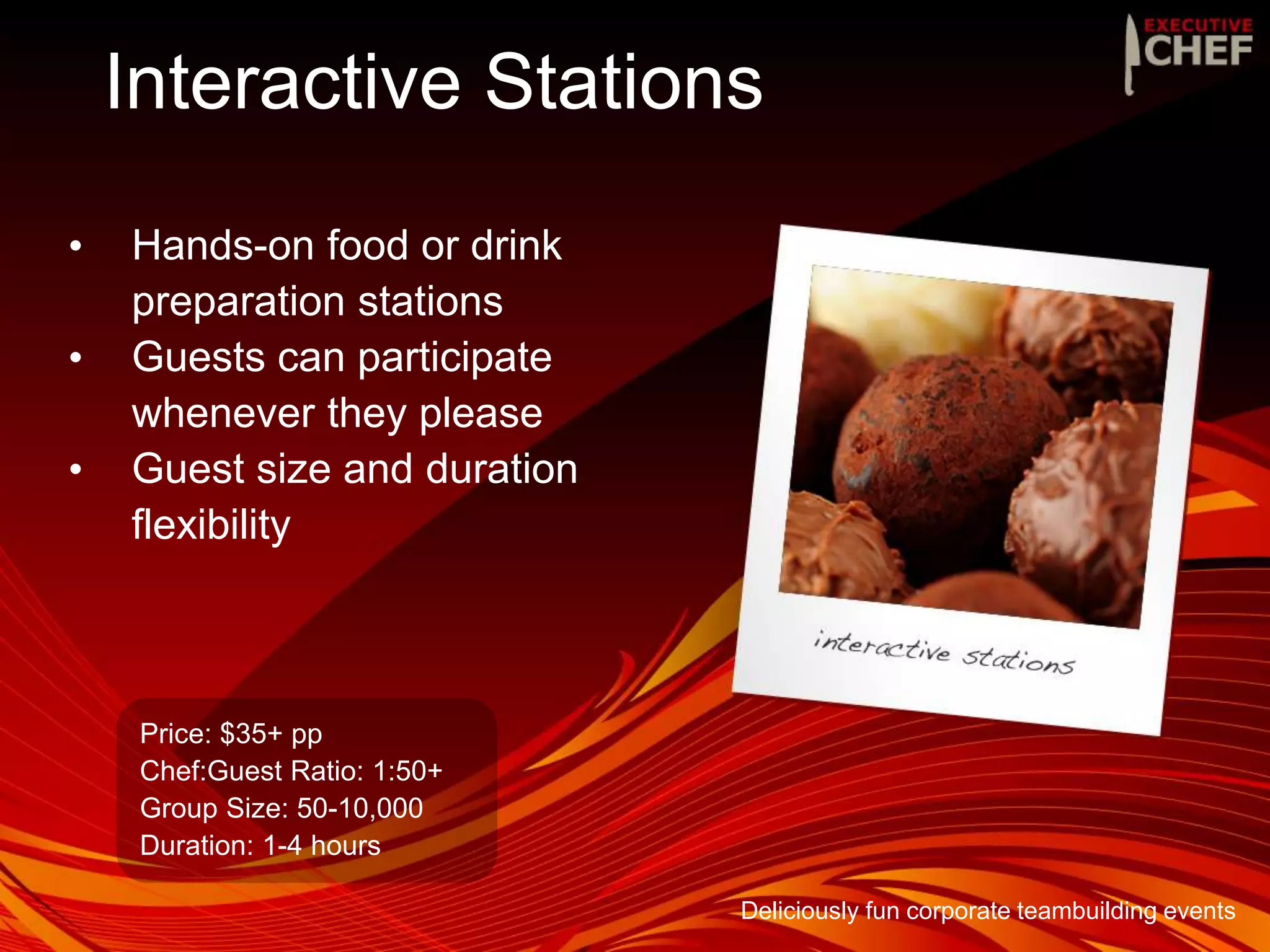 Interactive Stations
• Hands-on food or drink
preparation stations
• Guests can participate
whenever they please
• Guest size and duration
flexibility
Price: $35+ pp
Chef:Guest Ratio: 1:50+
Group Size: 50-10,000
Duration: 1-4 hours
Deliciously fun corporate teambuilding events
 