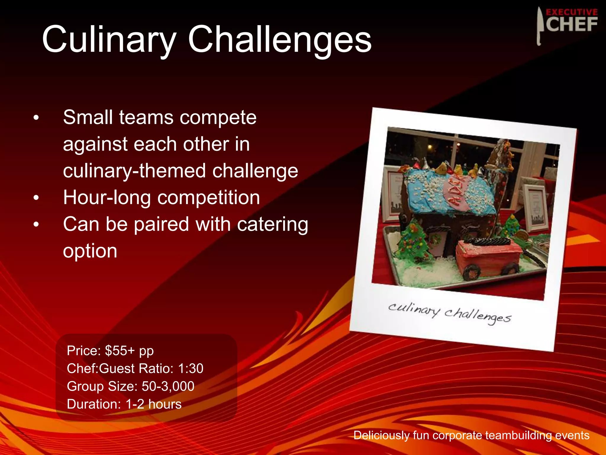 Culinary Challenges
• Small teams compete
against each other in
culinary-themed challenge
• Hour-long competition
• Can be paired with catering
option
Price: $55+ pp
Chef:Guest Ratio: 1:30
Group Size: 50-3,000
Duration: 1-2 hours
Deliciously fun corporate teambuilding events
 