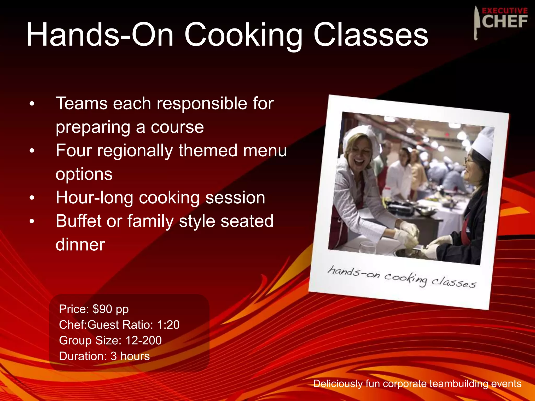Hands-On Cooking Classes
• Teams each responsible for
preparing a course
• Four regionally themed menu
options
• Hour-long cooking session
• Buffet or family style seated
dinner
Price: $90 pp
Chef:Guest Ratio: 1:20
Group Size: 12-200
Duration: 3 hours
Deliciously fun corporate teambuilding events
 