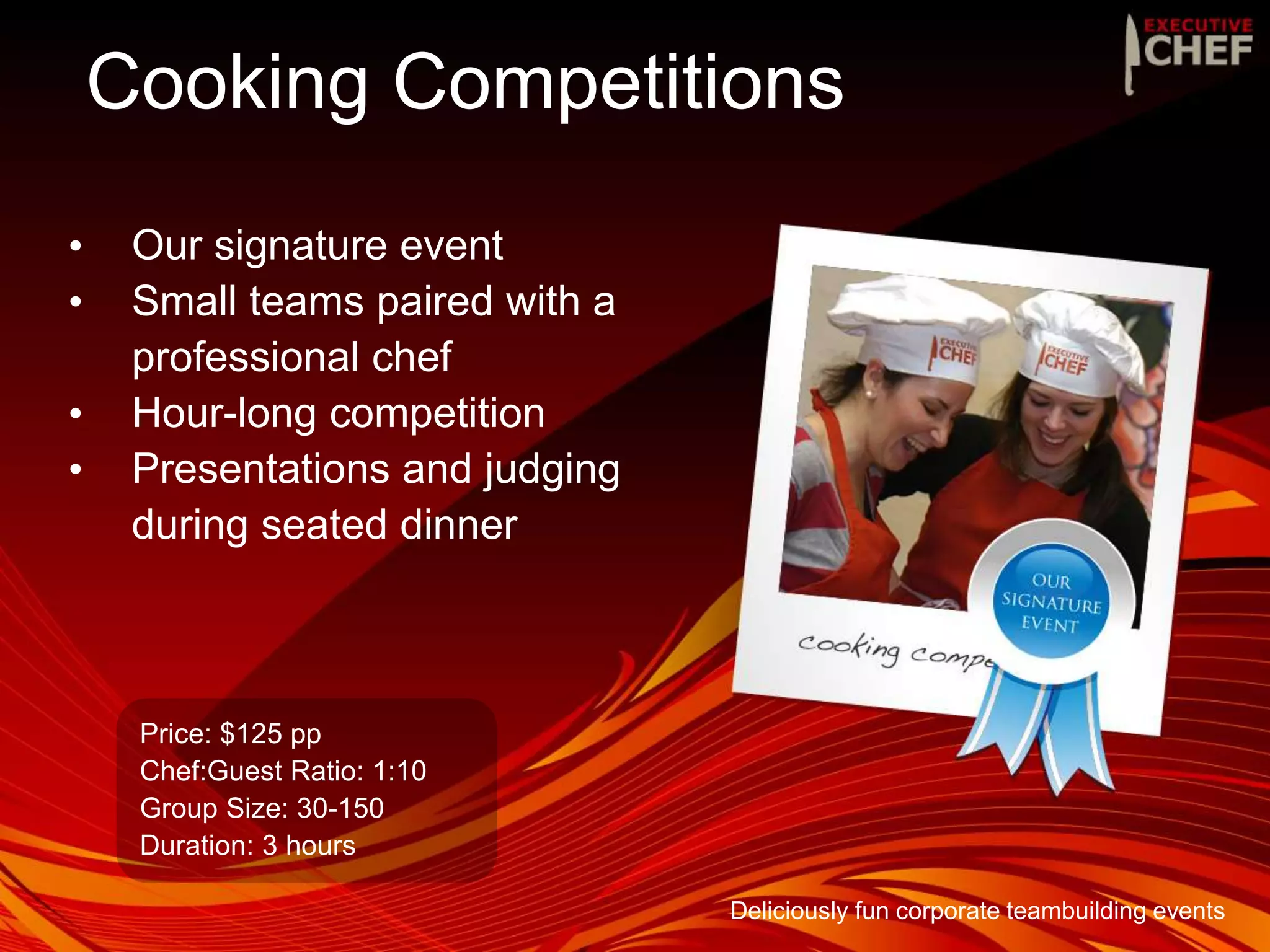 Cooking Competitions
• Our signature event
• Small teams paired with a
professional chef
• Hour-long competition
• Presentations and judging
during seated dinner
Price: $125 pp
Chef:Guest Ratio: 1:10
Group Size: 30-150
Duration: 3 hours
Deliciously fun corporate teambuilding events
 
