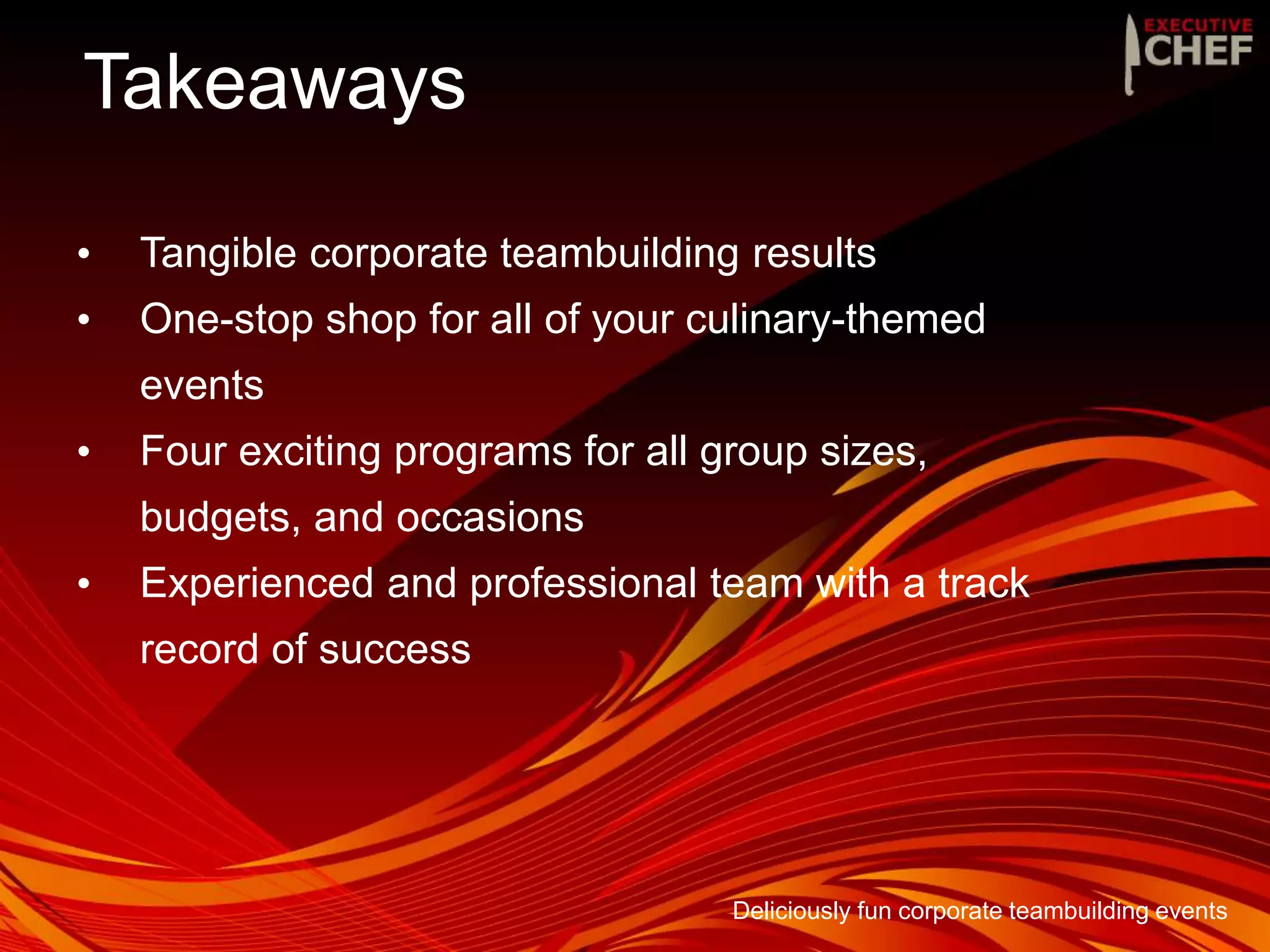 Takeaways
Deliciously fun corporate teambuilding events
• Tangible corporate teambuilding results
• One-stop shop for all of your culinary-themed
events
• Four exciting programs for all group sizes,
budgets, and occasions
• Experienced and professional team with a track
record of success
 
