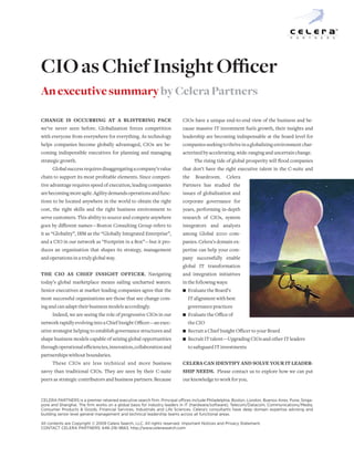 P   A   R   T   N   E   R   S




CIO as Chief Insight Officer
An executive summary by Celera Partners

Change is oCCurring at a blistering paCe                                  CIOs have a unique end-to-end view of the business and be-
we’ve never seen before. Globalization forces competition                 cause massive IT investment fuels growth, their insights and
with everyone from everywhere for everything. As technology               leadership are becoming indispensable at the board level for
helps companies become globally advantaged, CIOs are be-                  companies seeking to thrive in a globalizing environment char-
coming indispensible executives for planning and managing                 acterized by accelerating, wide-ranging and uncertain change.
strategic growth.                                                                The rising tide of global prosperity will flood companies
      Global success requires disaggregating a company’s value            that don’t have the right executive talent in the C-suite and
chain to support its most profitable elements. Since competi-             the    Boardroom.      Celera
tive advantage requires speed of execution, leading companies             Partners has studied the
are becoming more agile. Agility demands operations and func-             issues of globalization and
tions to be located anywhere in the world to obtain the right             corporate governance for
cost, the right skills and the right business environment to              years, performing in-depth
serve customers. This ability to source and compete anywhere              research of CIOs, system
goes by different names—Boston Consulting Group refers to                 integrators and analysts
it as “Globality”, IBM as the “Globally Integrated Enterprise”,           among Global 2000 com-
and a CIO in our network as “Footprint in a Box”—but it pro-              panies. Celera’s domain ex-
duces an organization that shapes its strategy, management                pertise can help your com-
and operations in a truly global way.                                     pany successfully enable
                                                                          global IT transformation
the Cio as Chief insight offiCer. Navigating                              and integration initiatives
today’s global marketplace means sailing uncharted waters.                in the following ways:
Senior executives at market-leading companies agree that the                  Evaluate the Board’s
                                                                          n
most successful organizations are those that see change com-                  IT alignment with best
ing and can adapt their business models accordingly.                          governance practices
      Indeed, we are seeing the role of progressive CIOs in our               Evaluate the Office of
                                                                          n
network rapidly evolving into a Chief Insight Officer—an exec-                the CIO
utive strategist helping to establish governance structures and               Recruit a Chief Insight Officer to your Board
                                                                          n
shape business models capable of seizing global opportunities                 Recruit IT talent—Upgrading CIOs and other IT leaders
                                                                          n
through operational efficiencies, innovation, collaboration and               to safeguard IT investments
partnerships without boundaries.
      These CIOs are less technical and more business                     Celera Can identify and solve your it leader-
savvy than traditional CIOs. They are seen by their C-suite               ship needs. Please contact us to explore how we can put
peers as strategic contributors and business partners. Because            our knowledge to work for you.


CElERA PARTNERS is a premier retained executive search firm. Principal offices include Philadelphia, Boston, london, Buenos Aires, Pune, Singa-
pore and Shanghai. The firm works on a global basis for industry leaders in IT (hardware/software), Telecom/Datacom, Communications/Media,
Consumer Products & Goods, Financial Services, Industrials and life Sciences. Celera’s consultants have deep domain expertise advising and
building senior level general management and technical leadership teams across all functional areas.

All contents are Copyright © 2009 Celera Search, llC. All rights reserved. Important Notices and Privacy Statement.
CoNTACT CElERA PARTNERS: 646-216-9663. http://www.celerasearch.com
 