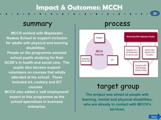 Impact & Outcomes: MCCH   summary MCCH worked with Maplesden Noakes School to support inclusion for adults with physical a...