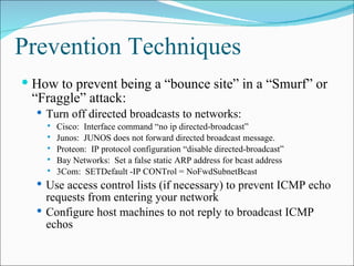 Prevention Techniques  How to prevent being a “bounce site” in a “Smurf” or “Fraggle” attack: Turn off directed broadcasts to networks: Cisco:  Interface command “no ip directed-broadcast” Junos:  JUNOS does not forward directed broadcast message. Proteon:  IP protocol configuration “disable directed-broadcast” Bay Networks:  Set a false static ARP address for bcast address 3Com:  SETDefault -IP CONTrol = NoFwdSubnetBcast Use access control lists (if necessary) to prevent ICMP echo requests from entering your network Configure host machines to not reply to broadcast ICMP echos 