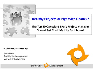 Healthy Projects or Pigs With Lipstick?

                          The Top 10 Questions Every Project Manager
                              Should Ask Their Metrics Dashboard




A webinar presented by:

Don Baxter
Distributive Management
www.distributive.com

                          Distributive   Management
 