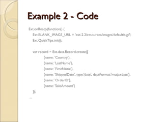 Example 2 - Code Ext.onReady(function() { Ext.BLANK_IMAGE_URL = 'ext-2.2/resources/images/default/s.gif'; Ext.QuickTips.init(); var record = Ext.data.Record.create([ {name: 'Country'}, {name: 'LastName'}, {name: 'FirstName'}, {name: 'ShippedDate', type:'date', dateFormat:'msajaxdate'}, {name: 'OrderID'}, {name: 'SaleAmount'} ]); ... 