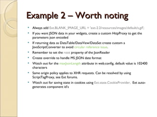 Example 2 – Worth noting Always add  Ext.BLANK_IMAGE_URL = 'ext-2.2/resources/images/default/s.gif'; If you want JSON data in your widgets, create a custom HttpProxy to get the parameters json encoded If returning data as DataTable/DataView/DataSet create custom a JavaScriptConverter to avoid  circular reference issue . Remember to set the  root  property of the JsonReader Create override to handle MS JSON date format Watch out for the  maxJsonLength   attribute in web.config, default value is 102400 characters Same origin policy applies to XHR requests. Can be resolved by using ScriptTagProxy, see Ext forums. Watch out for saving state in cookies using  Ext.state.CookieProvider,  Ext auto-generates component id’s 