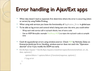Error handling in Ajax/Ext apps When data doesn’t load as expected, first determine where the error is occurring (client or server) by using Fiddler/Firebug. When using web services you loose the functionality of  Application_Error  in global.asax To be able to log errors and control what’s being sent over the wire, you could either  Wrap each web service call in try/catch blocks, lots of extra code Use an AOP library(for example  PostSharp AOP ) to inject the try/catch code at compile time Catch & Log JavaScript errors using window.onerror. Check  PDF  by Nicholas Zakas on Enterprise JavaScript Error Handling. window.onerror does not catch the ”Operation aborted” error if you modify the DOM too early. Ext.lib.Ajax.request = Ext.lib.Ajax.request.createInterceptor(function(method, uri, cb, data, options) { options.failure = options.failure || function(response, options) { // Log error }; }); 