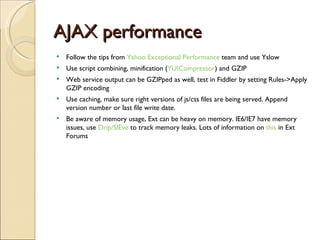 AJAX performance Follow the tips from  Yahoo Exceptional Performance  team and use Yslow Use script combining, minification ( YUICompressor ) and GZIP Web service output can be GZIPped as well, test in Fiddler by setting Rules->Apply GZIP encoding Use caching, make sure right versions of js/css files are being served. Append version number or last file write date. Be aware of memory usage, Ext can be heavy on memory. IE6/IE7 have memory issues, use  Drip/SIEve  to track memory leaks. Lots of information on  this  in Ext Forums 