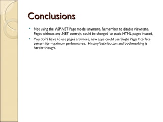 Conclusions Not using the ASP.NET Page model anymore. Remember to disable viewstate. Pages without any .NET controls could be changed to static HTML pages instead. You don’t have to use pages anymore, new apps could use Single Page Interface pattern for maximum performance.  History/back-button and bookmarking is harder though. 