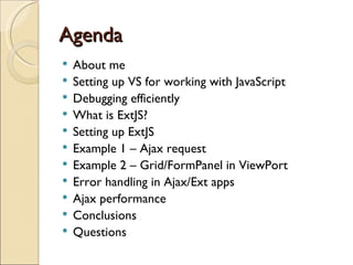 Agenda About me Setting up VS for working with JavaScript Debugging efficiently What is ExtJS? Setting up ExtJS Example 1 – Ajax request Example 2 – Grid/FormPanel in ViewPort Error handling in Ajax/Ext apps Ajax performance Conclusions Questions 