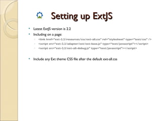 Setting up ExtJS Latest ExtJS version is 2.2 Including on a page: <link href="ext-2.2/resources/css/ext-all.css" rel="stylesheet" type="text/css" /> <script src="ext-2.2/adapter/ext/ext-base.js" type="text/javascript"></script> <script src="ext-2.2/ext-all-debug.js" type="text/javascript"></script> Include any Ext theme CSS file after the default ext-all.css 