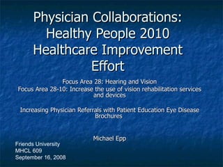 Physician Collaborations: Healthy People 2010 Healthcare Improvement Effort Focus Area 28: Hearing and Vision Focus Area 28-10: Increase the use of vision rehabilitation services and devices Increasing Physician Referrals with Patient Education Eye Disease Brochures  Michael Epp Friends University MHCL 609 September 16, 2008 
