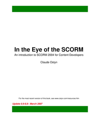 In the Eye of the SCORM
 An introduction to SCORM 2004 for Content Developers

                               Claude Ostyn




     For the most recent version of this book, see www.ostyn.com/resources.htm


Update 0.9-8.8– March 2007
 