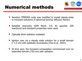 Numerical methods Sandia’s PREMIX code was modified to model steady-state or transient solutions of spherical laminar diffusion flames.  Detailed chemistry (GRI Mech. 3.0, 53 species, 325 reactions) and transport properties were used. Optically thick radiation modeled. Ignition was via a steady state solution for a small domain (~1.2 cm) with adiabatic boundaries (Tse et al., 2001). At time zero, the transient computation commenced over an extended domain (100 cm) with radiation. 