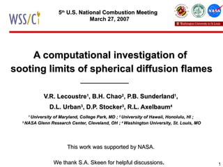 A computational investigation of  sooting limits of spherical diffusion flames V.R. Lecoustre 1 , B.H. Chao 2 , P.B. Sunderland 1 , D.L. Urban 3 , D.P. Stocker 3 , R.L. Axelbaum 4 1  University of Maryland, College Park, MD ;  2  University of Hawaii, Honolulu, HI ; 3  NASA Glenn Research Center, Cleveland, OH ;  4  Washington University, St. Louis, MO This work was supported by NASA. We thank S.A. Skeen for helpful discussions .   5 th  U.S. National Combustion Meeting   March 27, 2007 