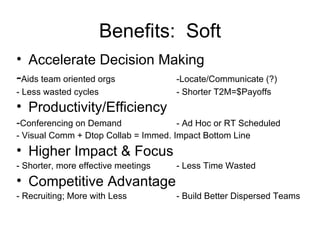 Accelerate Decision Making - Aids team oriented orgs -Locate/Communicate (?) - Less wasted cycles - Shorter T2M=$Payoffs Productivity/Efficiency   - Conferencing on Demand - Ad Hoc or RT Scheduled - Visual Comm + Dtop Collab = Immed. Impact Bottom Line Higher Impact & Focus - Shorter, more effective meetings - Less Time Wasted Competitive Advantage - Recruiting; More with Less - Build Better Dispersed Teams Benefits:  Soft 