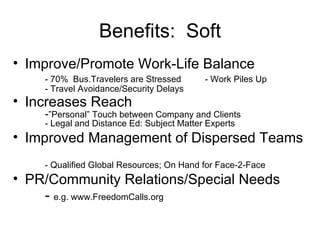 Improve/Promote Work-Life Balance - 70%  Bus.Travelers are Stressed - Work Piles Up - Travel Avoidance/Security Delays Increases Reach - ”Personal” Touch between Company and Clients - Legal and Distance Ed: Subject Matter Experts Improved Management of Dispersed Teams - Qualified Global Resources; On Hand for Face-2-Face PR/Community Relations/Special Needs -  e.g. www.FreedomCalls.org Benefits:  Soft 