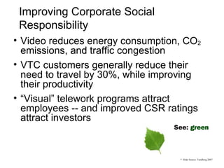 Improving Corporate Social Responsibility Video reduces energy consumption, CO 2  emissions, and traffic congestion VTC customers generally reduce their need to travel by 30%, while improving their productivity “ Visual” telework programs attract employees -- and improved CSR ratings attract investors *  Slide Source: Tandberg 2007 