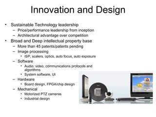 Innovation and Design Sustainable Technology leadership Price/performance leadership from inception Architectural advantage over competition Broad and Deep intellectual property base More than 45 patents/patents pending  Image processing ISP, scalers, optics, auto focus, auto exposure Software Audio, video, communications protocols and algorithms System software, UI Hardware Board design, FPGA/chip design Mechanical  Motorized PTZ cameras Industrial design 