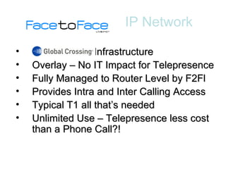 - Infrastructure Overlay – No IT Impact for Telepresence Fully Managed to Router Level by F2Fl Provides Intra and Inter Calling Access Typical T1 all that’s needed Unlimited Use – Telepresence less cost than a Phone Call?! IP Network 