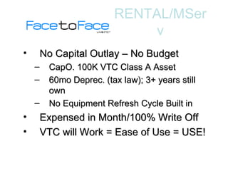 No Capital Outlay – No Budget CapO. 100K VTC Class A Asset 60mo Deprec. (tax law); 3+ years still own No Equipment Refresh Cycle Built in Expensed in Month/100% Write Off VTC will Work = Ease of Use = USE! RENTAL/MServ 