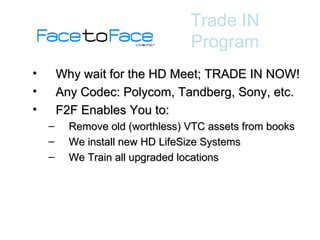Why wait for the HD Meet; TRADE IN NOW! Any Codec: Polycom, Tandberg, Sony, etc. F2F Enables You to: Remove old (worthless) VTC assets from books We install new HD LifeSize Systems We Train all upgraded locations Trade IN Program 