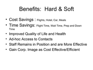 Cost Savings :  Flights, Hotel, Car, Meals Time Savings:  Flight Time, Wait Time, Prep and Down Time Improved Quality of Life and Health Ad-hoc Access to Contacts Staff Remains in Position and are More Effective Gain Corp. Image as Cost Effective/Efficient Benefits:  Hard & Soft 