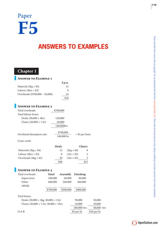 119



Paper

F5
                   Answers to exAmPles


Chapter 1
Answer to Example 1
                                          $ p.u.
Material (3kg × $4)                           12
Labour (4hrs × $2)                             8
                                              14
Overheads ($700,000 ÷ 50,000)
                                            $34


Answer to Example 2
                                 $700,000
Total overheads
Total labour hours
   Desks (30,000 × 4hr)           120,000
                                   20,000
   Chairs (20,000 × 1 hr)
                                  140,000hrs

                                        $700,000
Overhead absorption rate:                              = $5 per hour
                                       140,000 hr
Costs cards:

                                  Desks                     Chairs
Materials (3kg × $4)                 12        (2kg × $4)        8
Labour (4hrs × $2)                    8        (1hr × $2)        2
                                     20                          5
Overheads (4kg × $5)                           (1hr × $5)
                                    $40                        $15


Answer to Example 3
                            Total   Assembly Finishing
Total overheads:
   Supervisors              100,000    60,000   40,000
   Other                    600,000   240,000  360,000
   (40:60)
                            $700,000      $300,000     $400,000

Total hours:
   Desks (30,000 × 3kg; 30,000 × 1 hr)                 90,000        30,000
                                                       10,000        10,000
   Chairs (20,000 × ½ hr; 20,000 × ½hr)
                                                      100,000 hrs    40,000 hrs
O.A.R                                                $3 per hr    $10 per hr
 