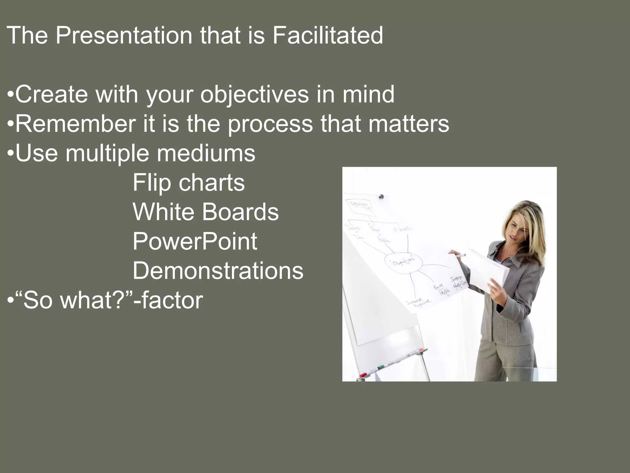 The Presentation that is Facilitated • Create with your objectives in mind • Remember it is the process that matters • Use multiple mediums Flip charts White Boards PowerPoint  Demonstrations •“ So what?”-factor 