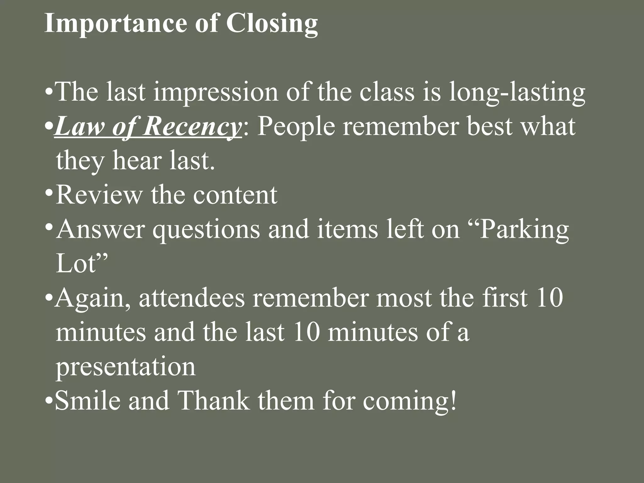 Importance of Closing   • The last impression of the class is long-lasting  • Law of Recency : People remember best what they hear last. Review the content Answer questions and items left on “Parking Lot” • Again, attendees remember most the first 10 minutes and the last 10 minutes of a presentation • Smile and Thank them for coming! 