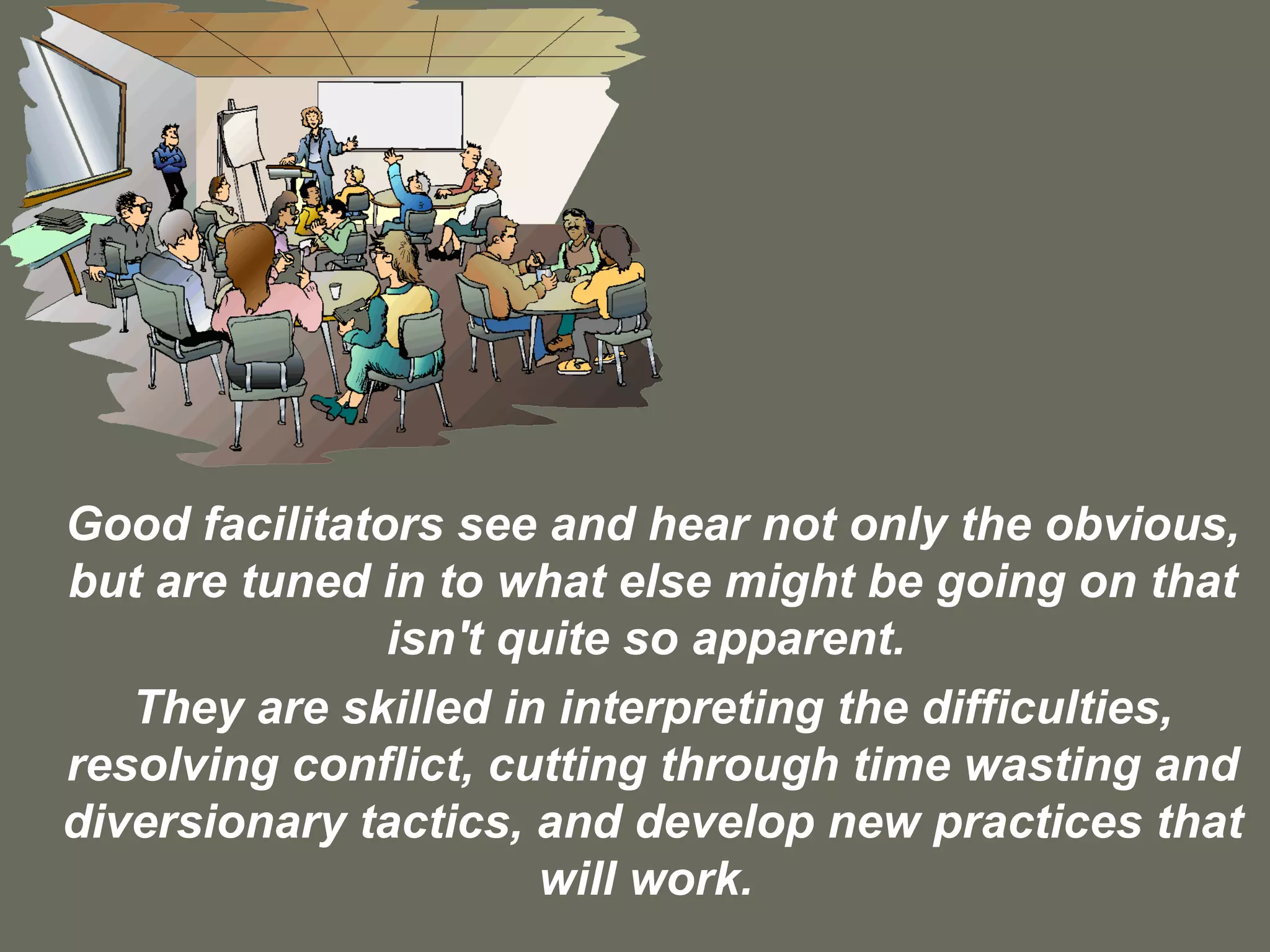 Good facilitators see and hear not only the obvious, but are tuned in to what else might be going on that isn't quite so apparent.  They are skilled in interpreting the difficulties, resolving conflict, cutting through time wasting and diversionary tactics, and develop new practices that will work.  