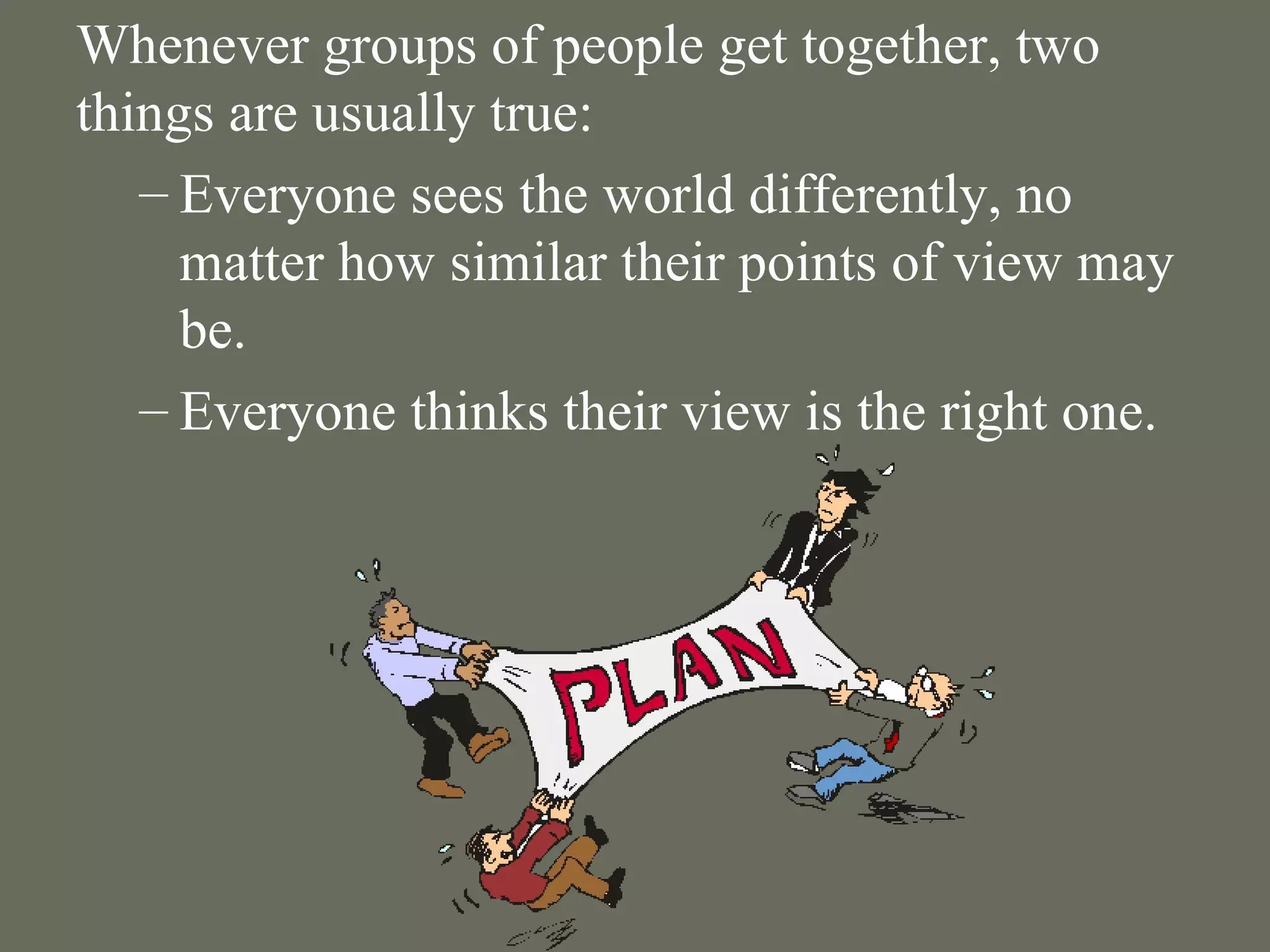 Whenever groups of people get together, two things are usually true: Everyone sees the world differently, no matter how similar their points of view may be.  Everyone thinks their view is the right one. 