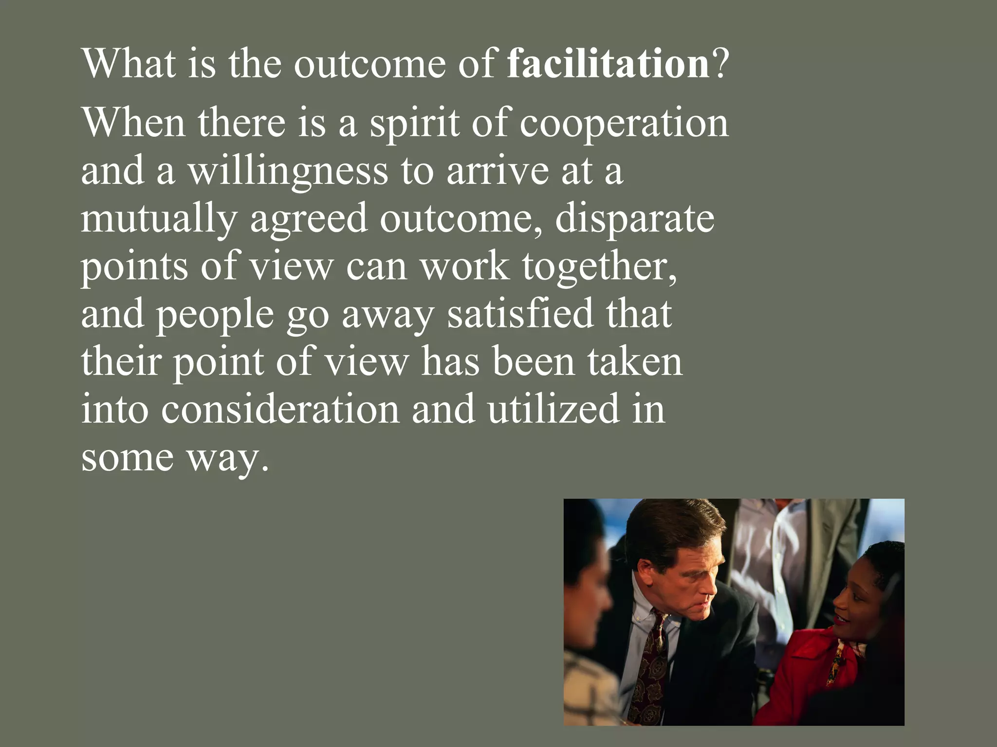 What is the outcome of  facilitation ? When there is a spirit of cooperation and a willingness to arrive at a mutually agreed outcome, disparate points of view can work together, and people go away satisfied that their point of view has been taken into consideration and utilized in some way. 